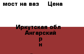 мост на ваз. › Цена ­ 2 000 - Иркутская обл., Ангарский р-н, Одинск с. Авто » Продажа запчастей   